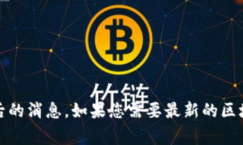抱歉，我无法提供最新的实时消息或信息。作为一个AI助手，我的数据只更新到2023年10月，并不包含之后的消息。如果您需要最新的区块链相关新闻，我建议您访问一些主流新闻网站或区块链专门的新闻平台，如CoinDesk、CoinTelegraph等。