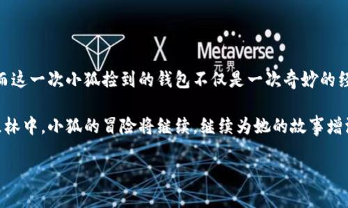 小狐捡到的奇妙钱包

在那片瑰丽的森林深处，在阳光透过树叶洒下斑驳光影的清晨，一只聪明的小狐狸名叫小狐正懒洋洋地晒着太阳。她的毛发在金色的阳光下闪烁着迷人的光芒，宛如一缕流动的火焰，那双明亮的大眼睛像是充满了无尽的好奇。

小狐决定今天出去冒险，探索那些隐秘而神秘的地方。她在森林的小径上欢快地奔跑，任由微风吹拂着她的毛发，与周围的鸟鸣声、昆虫的低语交织成一曲动听的乐章。在一处被奇幻的藤蔓包围的小空地中，她发现了一个闪闪发光的物体，像是阳光在水面上跳舞。

奇遇的开始

小狐靠近一看，竟是一个钱包！这钱包的表面泛着淡淡的金色，与周围的秋叶形成了鲜明的对比。它是如此的迷人，仿佛在向小狐呼唤，诉说着背后的故事。小狐好奇地用爪子轻轻碰了碰钱包，发现它竟然并没有锁上。她的好奇心一激发，便毫不犹豫地打开了钱包。

钱包的内部整齐地装着一些纸钞和一张精美的小卡片。卡片上用花体字写着“若你找到我，请联系”。小狐惊讶不已，她想象着钱包主人可能是个什么样的人，是个善良的人，还是个冒险者？

追寻失主的旅程

于是，小狐决定追寻钱包的失主。她收起钱包，带着它踏上了寻找的旅程。她的脑海中丰富的想象开始浮现，钱包一定属于一个充满故事的人，也许是森林中某个迷路的旅人，或是一位寻宝的探险者。

小狐走过了成片的鲜花，花瓣在耳边轻轻呢喃。她见到了浑身是泥的小野猪，跟他说起了她的发现。小野猪好奇地凑过头来，啧啧称奇：“那可不简单，小狐，去问问那位常在森林中的老猎人吧，他见过不少人，或许可以告诉你些关于失主的事情。”

老猎人的故事

小狐立刻朝老猎人常去的地方跑去。到了那儿，她看到老猎人坐在一棵古老的橡树下，手中拿着一根长长的树枝，正耐心地雕刻着什么。小狐轻声问道：“老猎人，您是否知道这个钱包是谁的？”

老猎人抬起头，手中的刀停下了。他微笑着接过小狐的钱包，细细打量：“这钱包属于一个年轻的旅行者，他总是带着自己心爱的相机，记录下每个动人的瞬间。几天前，他在森林里拍摄光影交错的画面时，或许因为太过专注，将钱包落在了这里。”

寻找年轻旅行者

小狐心中一阵激动，她想象着那个年轻人或许也在四处寻找自己的钱包。老猎人告诉她：“他常常在湖边拍摄，你不妨去寻找一下。”

小狐谢过了老猎人，迈着轻快的步伐赶往湖边。湖水如镜，倒映着蓝天和白云，微风轻轻撩动水面，荡起层层涟漪。小狐在岸边精力充沛地寻找着，期待着能见到年轻旅行者的身影。

意外的重逢

终于，她在湖边的石头上发现了那个年轻人。他正专心致志地调整着相机，似乎完全没有注意到自己的钱包遗失了。小狐走近，大胆地清了清嗓子：“你好，年轻人，你丢了这个吗？”

年轻旅行者转过头，见到小狐和她叼着的钱包，脸上露出了惊讶的笑容：“我的钱包！真是太感谢你了，我以为再也找不到它了！”

分享美麗的故事

小狐将钱包递给他，年轻旅行者感激地接过，脸上映出温暖的笑意。他从钱包中拿出一些鲜亮的硬币，俯下身子说道：“这是我的感谢，你想要当作奖励吗？”

小狐摇了摇头，微微一笑：“我并不需要这些，我只想知道你旅行的故事。”

心连心的交流

年轻旅行者欣然答应，便坐在她身边，开始讲述起自己在森林中的奇遇。他用相机记录下了阳光透过树叶的光影，拍下了小狐在晨雾中奔跑的倩影。每一个故事都充满了生动的细节，仿佛那些瞬间在时间中凝固，永远闪耀。

小狐听得如痴如醉，森林的每一个角落因旅行者的故事而变得更加动人。她意识到，寻回钱包的过程，不仅仅是一次简单的归还，更是她与这个年轻人之间心灵的连接。

新的冒险开始

当夕阳的余晖洒落在湖面，金黄的光辉涌动着。小狐和年轻旅行者一起在湖边拍下了许多精彩的瞬间，作为这个故事的纪念。她不知道自己将来还会遇见怎样的冒险，但此时的心里，已经充满了期待和向往。

小狐心中清楚，只要有勇气去追寻，生活中的每一次小奇迹都将成为她生命中无可替代的珍宝。这一天，小狐不仅捡到了一个钱包，更捡到了友谊与故事，她深知每一次的旅行，都将会是心灵成长的契机。

温暖与希望

故事还未结束，阳光透过树叶洒在她和年轻人的身上，就像各自心中对未来的光芒。小狐和年轻旅行者相互承诺，未来的日子里还要在这个美丽的森林中探索更多的秘密。

小狐转过身，感受着微风拂过脸颊，心中充满了温暖与希望。在这片草地和树林之间，她的生活与冒险，才刚刚开始。

总结与展望

当我们大胆追寻自己的理想，勇敢展开脚步时，会发现生活中的每一个小决定都可能带来意想不到的美好。而这一次小狐捡到的钱包不仅是一次奇妙的经历，更是让她明白了交友的力量和探索未知的乐趣。

自然界中的每一种生物都有自己的故事，而每次相遇都是生命中展开的新篇章。在这片晨雾和阳光交织的森林中，小狐的冒险将继续，继续为她的故事增添更多动人的插曲。

（未完待续…）