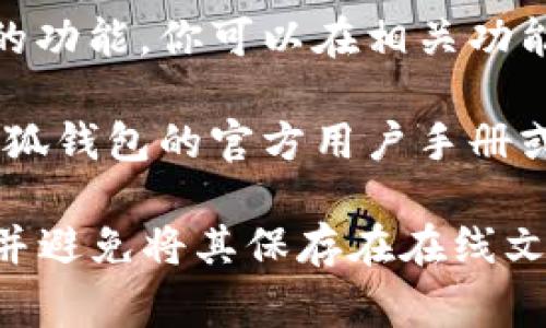 小狐钱包的助记词备份通常可以在以下几个地方查找：

1. **应用内设置**：打开小狐钱包应用，通常在“设置”或“钱包管理”中可以找到助记词备份的选项。

2. **二维码备份**：有些钱包应用允许用户生成助记词的二维码，用户可以将二维码保存或打印出来，以便于备份。

3. **导出功能**：部分钱包提供导出助记词的功能，你可以在相关功能中找到如何导出助记词的选项。

4. **用户手册**：如果还有疑问，可以查看小狐钱包的官方用户手册或FAQ部分，这里面会有详细的指导信息。

请确保你在安全、私密的环境中备份助记词，并避免将其保存在在线文档中，以防止安全风险。