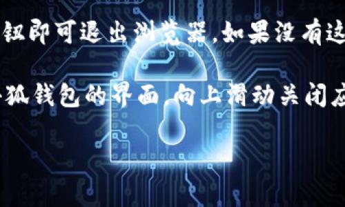 要退出小狐钱包的浏览器，你可以按照以下步骤操作：

1. **打开小狐钱包**：首先确保你已经打开了小狐钱包的应用。

2. **找到浏览器入口**：在小狐钱包的主界面上，找到打开浏览器的入口。通常是在界面的某个按钮或菜单中。

3. **退出浏览器**：浏览器界面中，可能会有一个“退出”或“关闭”按钮。点击该按钮即可退出浏览器。如果没有这个按钮，可以尝试直接返回小狐钱包的主界面，通常按手机的返回键也能帮助你。

4. **关闭应用**：如果你完全想退出小狐钱包，可以长按手机的主页按钮，找到小狐钱包的界面，向上滑动关闭应用。

如果在操作中遇到任何问题，还可以查看小狐钱包的帮助或客服支持信息。